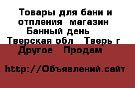 Товары для бани и отпления  магазин “Банный день “ - Тверская обл., Тверь г. Другое » Продам   